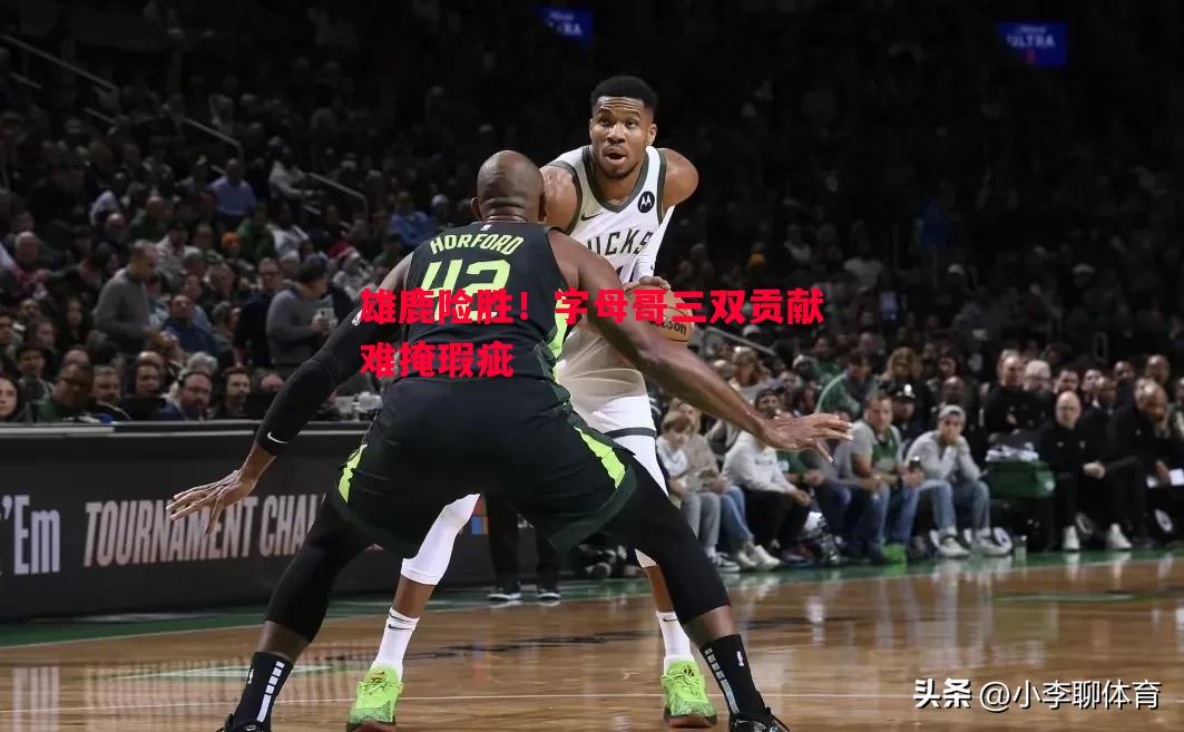 雄鹿险胜！字母哥三双贡献难掩瑕疵