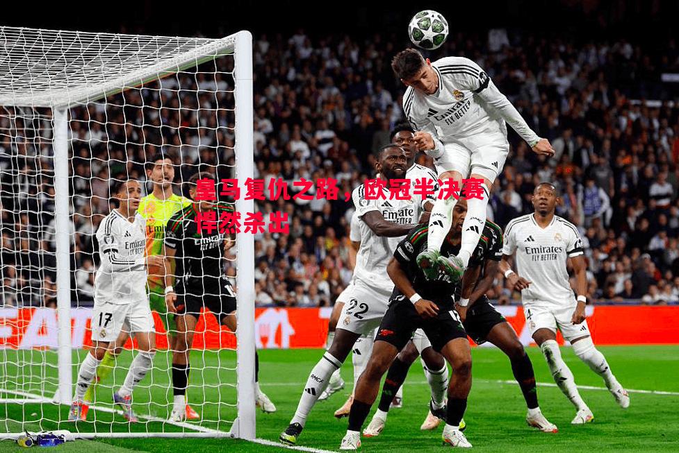 V体育-皇马复仇之路，欧冠半决赛悍然杀出